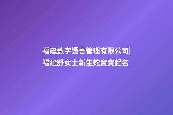 福建數字證書管理有限公司|福建舒女士新生蛇寶寶起名-第1張-公司起名-玄機派